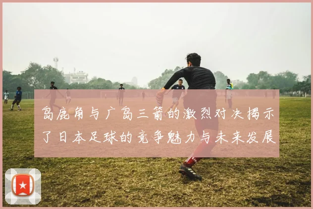岛鹿角与广岛三箭的激烈对决揭示了日本足球的竞争魅力与未来发展潜力