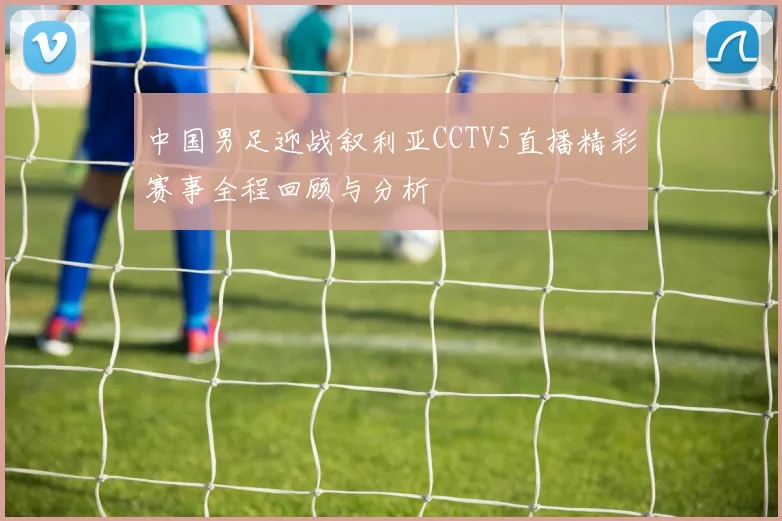 中国男足迎战叙利亚CCTV5直播精彩赛事全程回顾与分析