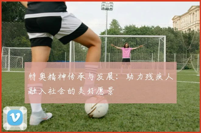 特奥精神传承与发展：助力残疾人融入社会的美好愿景