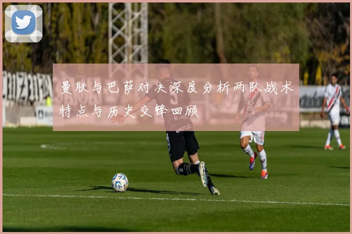曼联与巴萨对决深度分析两队战术特点与历史交锋回顾