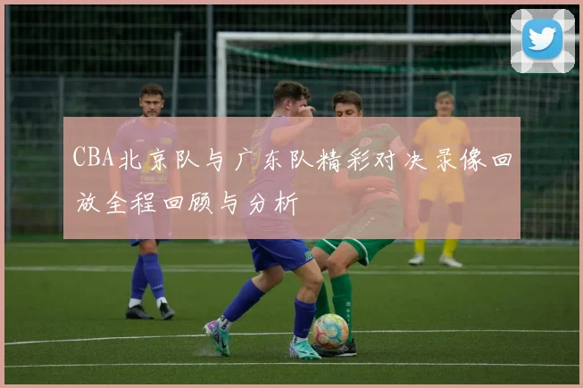 CBA北京队与广东队精彩对决录像回放全程回顾与分析