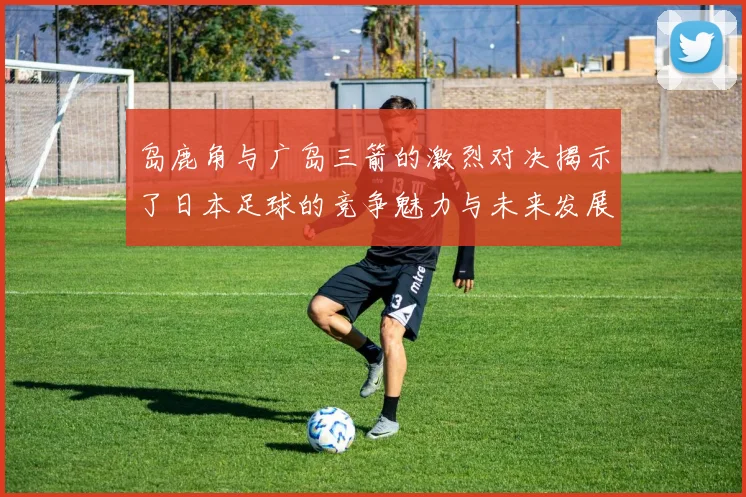 岛鹿角与广岛三箭的激烈对决揭示了日本足球的竞争魅力与未来发展潜力