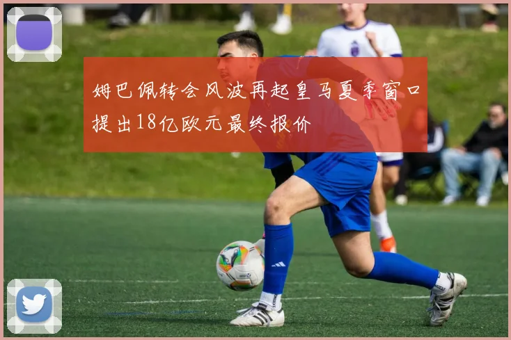 姆巴佩转会风波再起皇马夏季窗口提出18亿欧元最终报价