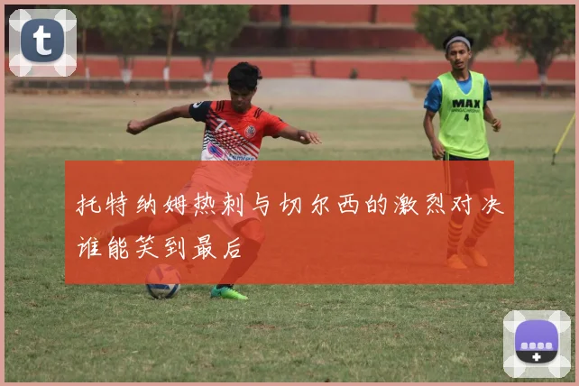 托特纳姆热刺与切尔西的激烈对决谁能笑到最后