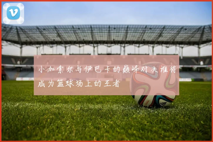 小加索尔与伊巴卡的巅峰对决谁将成为篮球场上的王者
