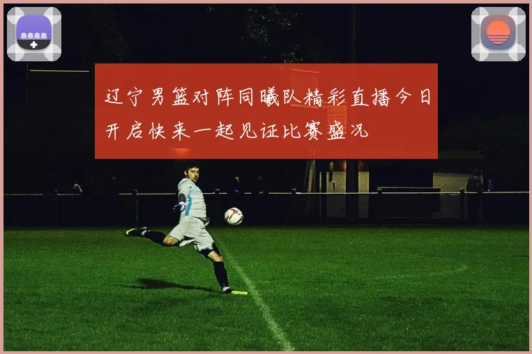 辽宁男篮对阵同曦队精彩直播今日开启快来一起见证比赛盛况