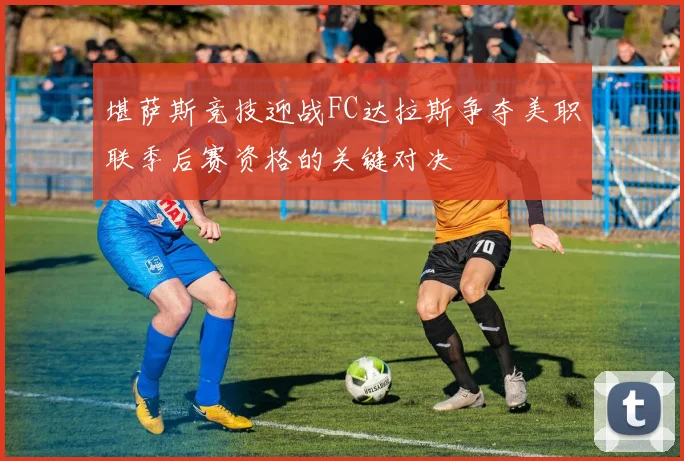 堪萨斯竞技迎战FC达拉斯争夺美职联季后赛资格的关键对决