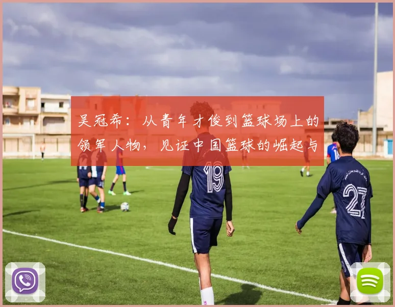 吴冠希：从青年才俊到篮球场上的领军人物，见证中国篮球的崛起与挑战