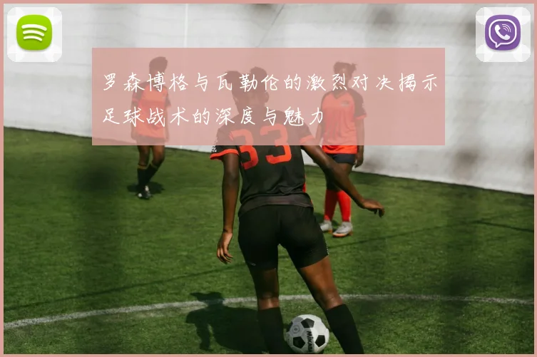 罗森博格与瓦勒伦的激烈对决揭示足球战术的深度与魅力