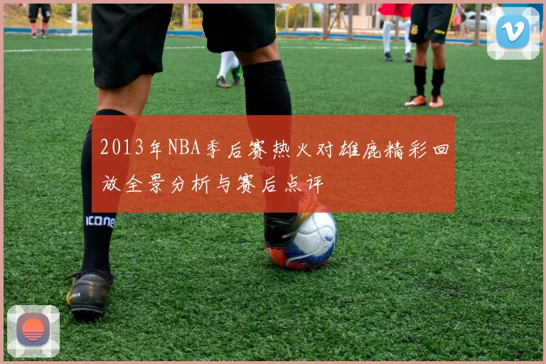 2013年NBA季后赛热火对雄鹿精彩回放全景分析与赛后点评