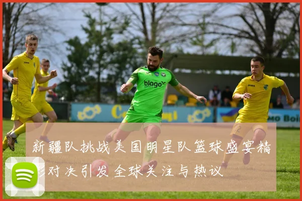 新疆队挑战美国明星队篮球盛宴精彩对决引发全球关注与热议