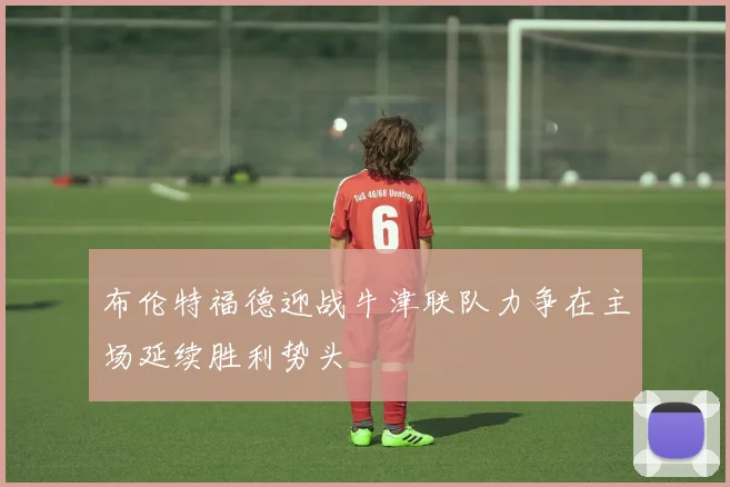 布伦特福德迎战牛津联队力争在主场延续胜利势头