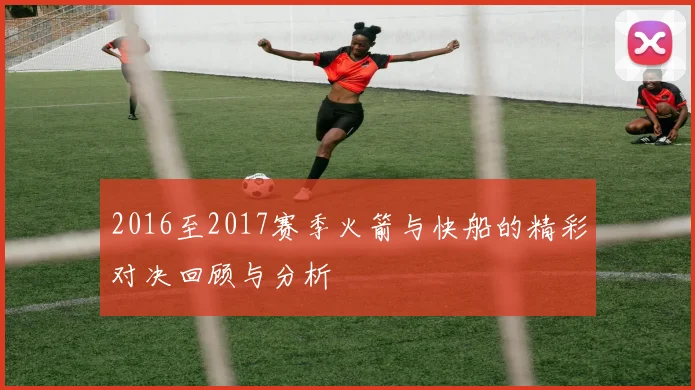 2016至2017赛季火箭与快船的精彩对决回顾与分析