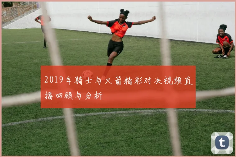 2019年骑士与火箭精彩对决视频直播回顾与分析