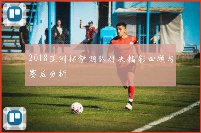 2018亚洲杯伊朗队对决精彩回顾与赛后分析