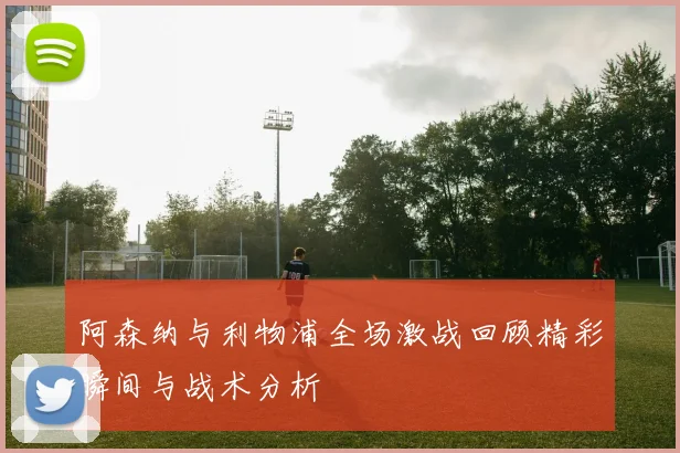 阿森纳与利物浦全场激战回顾精彩瞬间与战术分析