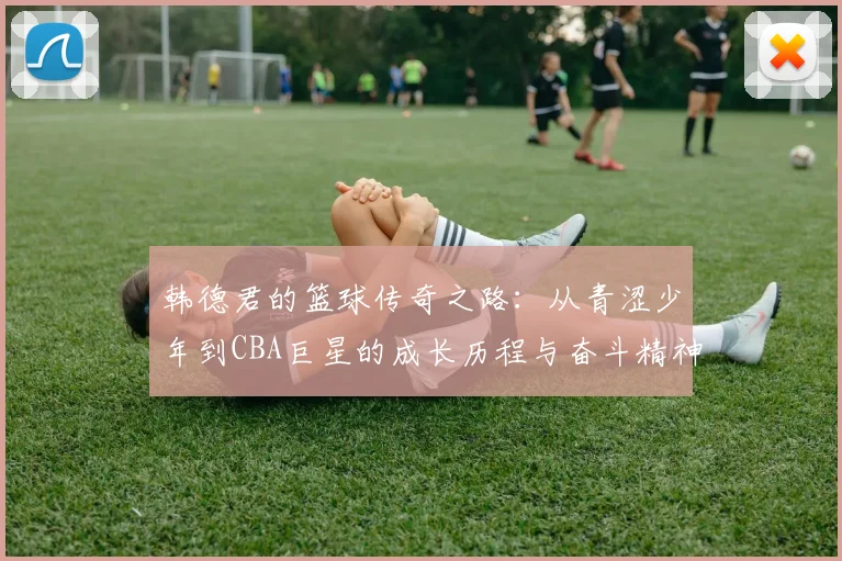 韩德君的篮球传奇之路：从青涩少年到CBA巨星的成长历程与奋斗精神