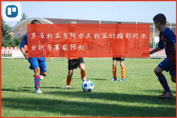 罗马利亚与阿尔及利亚的精彩对决分析与赛前预测
