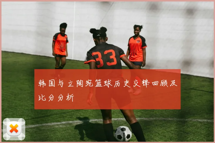 韩国与立陶宛篮球历史交锋回顾及比分分析