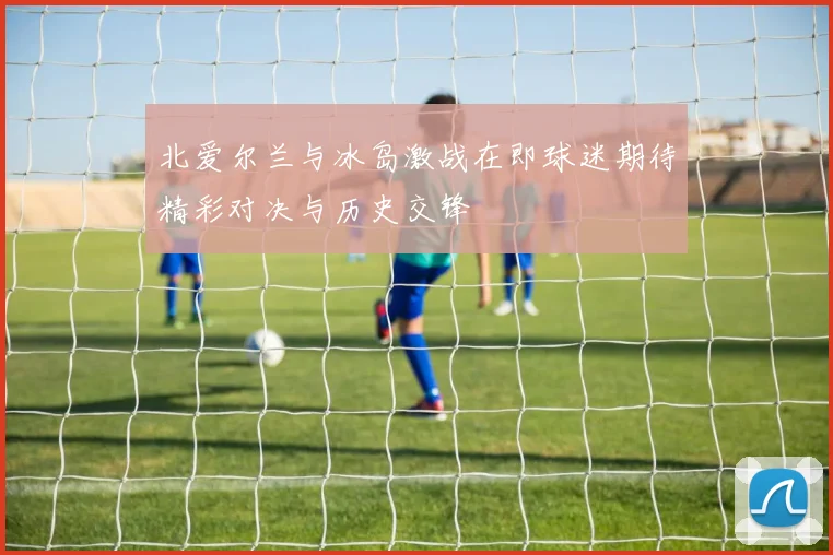 北爱尔兰与冰岛激战在即球迷期待精彩对决与历史交锋