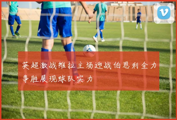英超激战维拉主场迎战伯恩利全力争胜展现球队实力