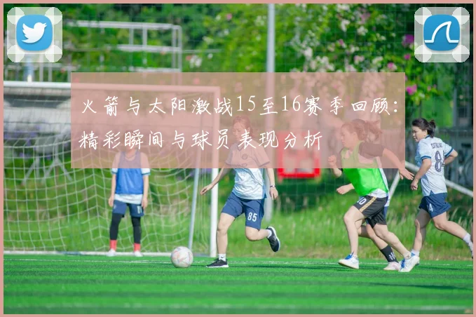 火箭与太阳激战15至16赛季回顾：精彩瞬间与球员表现分析
