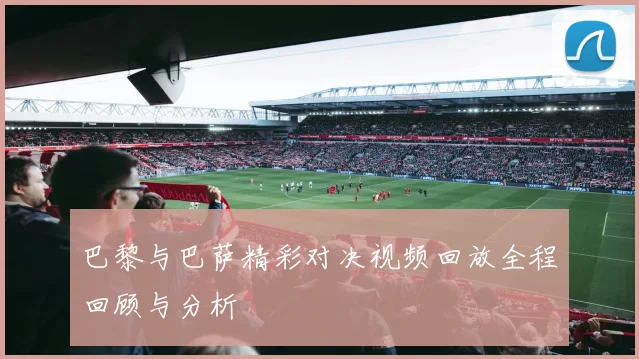 巴黎与巴萨精彩对决视频回放全程回顾与分析