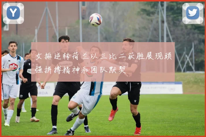 女排逆转荷兰以三比二获胜展现顽强拼搏精神和团队默契