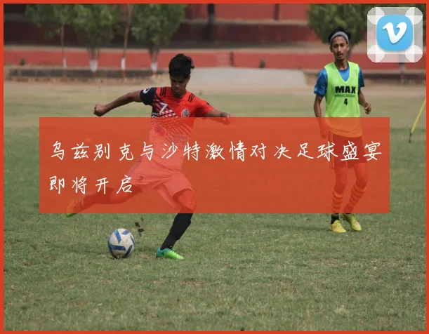 乌兹别克与沙特激情对决足球盛宴即将开启