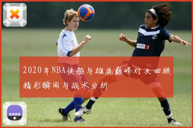 2020年NBA快船与雄鹿巅峰对决回顾精彩瞬间与战术分析